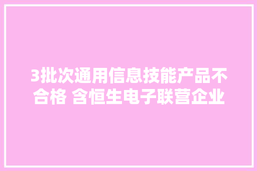 3批次通用信息技能产品不合格 含恒生电子联营企业