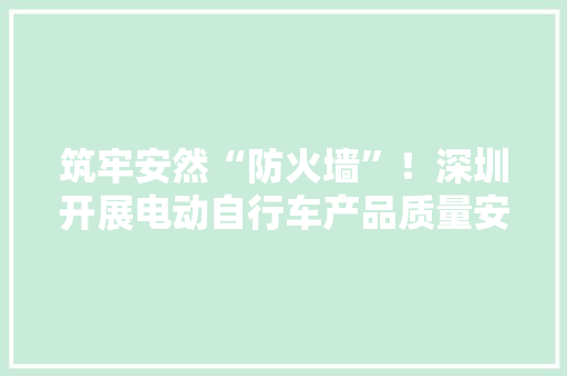 筑牢安然“防火墙”！深圳开展电动自行车产品质量安然监管司法行动 筑牢安然“防火墙”！深圳开展电动自行车产品质量安然监管司法行动 智能科技