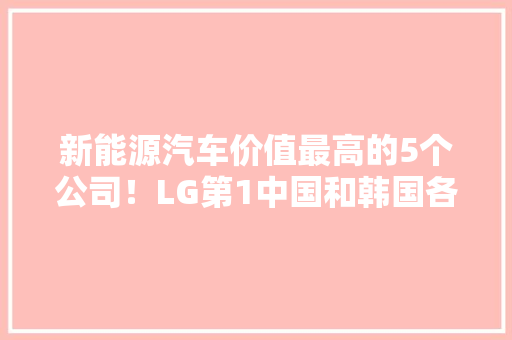 新能源汽车价值最高的5个公司！LG第1中国和韩国各占2个 新能源汽车价值最高的5个公司！LG第1中国和韩国各占2个 互联通信