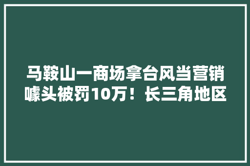 马鞍山一商场拿台风当营销噱头被罚10万！长三角地区公布一批违法广告案例