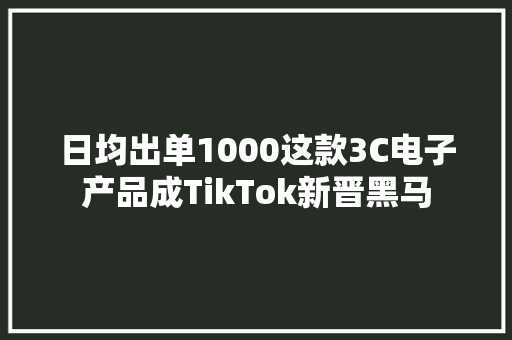 日均出单1000这款3C电子产品成TikTok新晋黑马