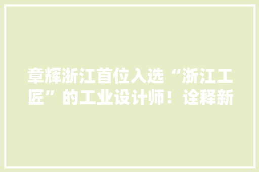 章辉浙江首位入选“浙江工匠”的工业设计师！诠释新时代嘉兴“设计匠人”的责任与担当