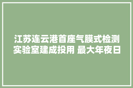 江苏连云港首座气膜式检测实验室建成投用 最大年夜日检测量达10万份