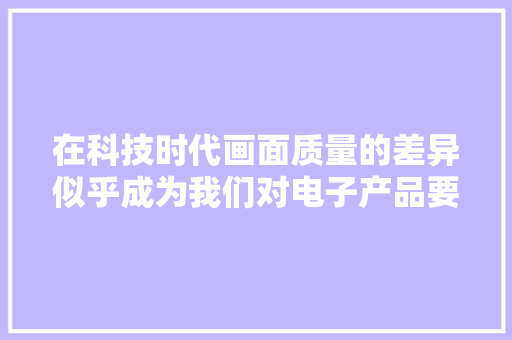 在科技时代画面质量的差异似乎成为我们对电子产品要求的...