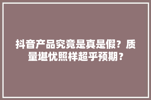 抖音产品究竟是真是假？质量堪忧照样超乎预期？