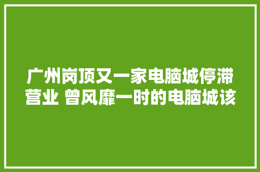 广州岗顶又一家电脑城停滞营业 曾风靡一时的电脑城该何去何从？