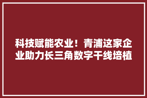 科技赋能农业！青浦这家企业助力长三角数字干线培植 科技赋能农业！青浦这家企业助力长三角数字干线培植 互联通信