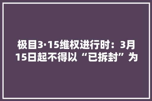 极目3·15维权进行时：3月15日起不得以“已拆封”为由拒绝七天无情由退货