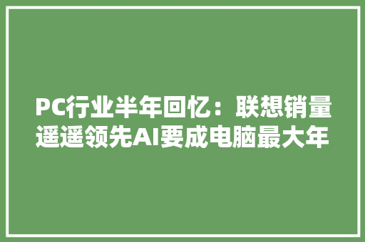 PC行业半年回忆：联想销量遥遥领先AI要成电脑最大年夜卖点了？
