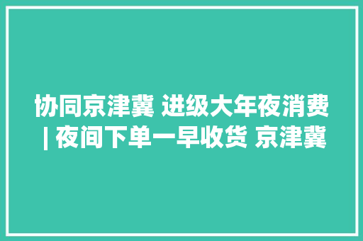 协同京津冀 进级大年夜消费 | 夜间下单一早收货 京津冀快递跑出加速度