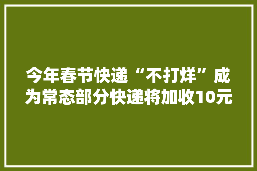 今年春节快递“不打烊”成为常态部分快递将加收10元不等“春节做事费”