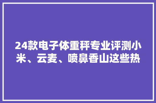 24款电子体重秤专业评测小米、云麦、喷鼻香山这些热销款准不准？