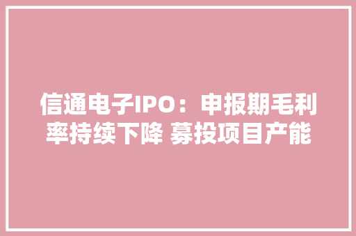 信通电子IPO：申报期毛利率持续下降 募投项目产能较立案时缩水超七成