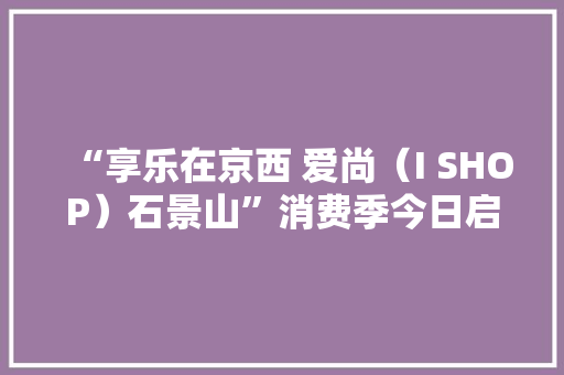 “享乐在京西 爱尚（I SHOP）石景山”消费季今日启动
