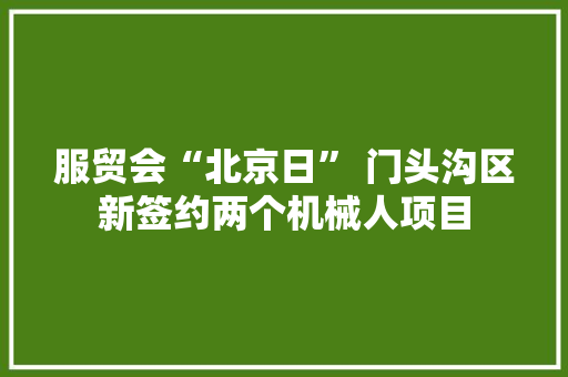 服贸会“北京日” 门头沟区新签约两个机械人项目