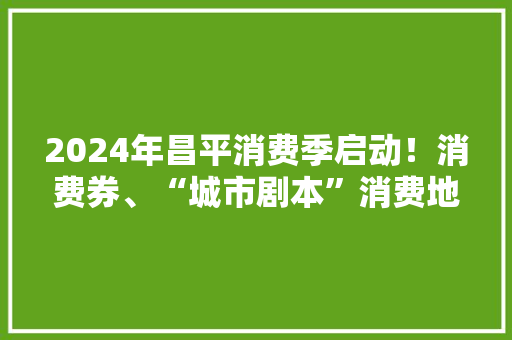 2024年昌平消费季启动！消费券、“城市剧本”消费地图……好玩乐购一波接一波！