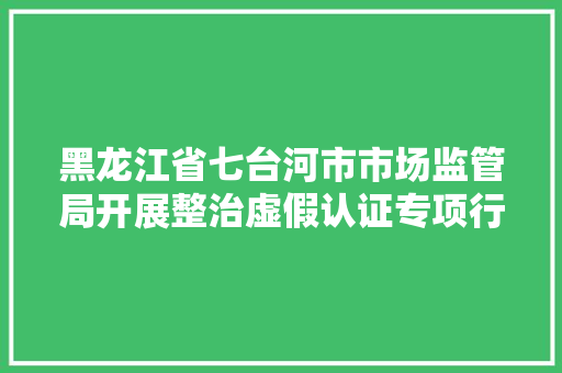 黑龙江省七台河市市场监管局开展整治虚假认证专项行动