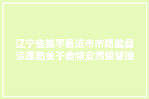 辽宁省新平易近市市场监督治理局关于食物安然监督抽检信息情况公示