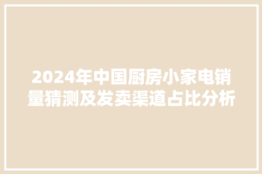 2024年中国厨房小家电销量猜测及发卖渠道占比分析