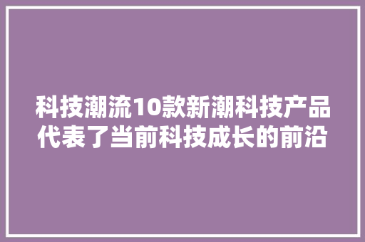 科技潮流10款新潮科技产品代表了当前科技成长的前沿