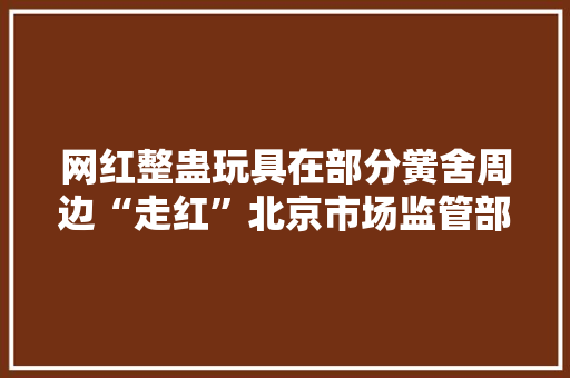 网红整蛊玩具在部分黉舍周边“走红”北京市场监管部门开展排查
