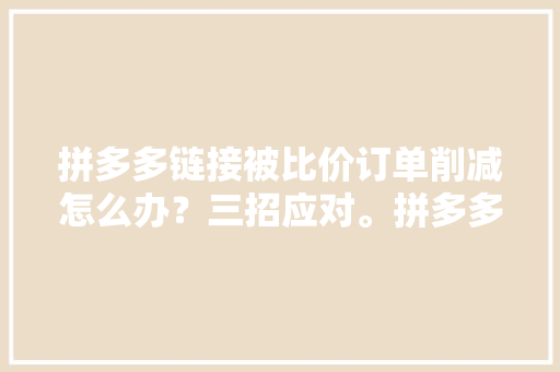拼多多链接被比价订单削减怎么办？三招应对。拼多多运营