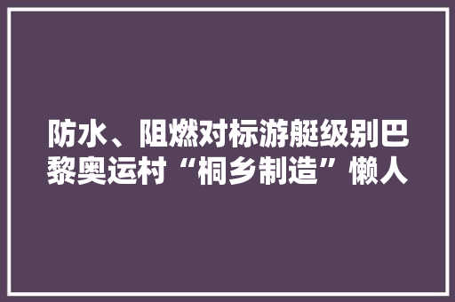 防水、阻燃对标游艇级别巴黎奥运村“桐乡制造”懒人沙发吸睛浙江“奥运经济”大年夜火