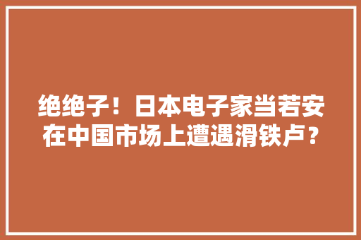 绝绝子！日本电子家当若安在中国市场上遭遇滑铁卢？