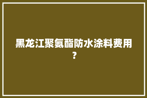 黑龙江聚氨酯防水涂料费用？