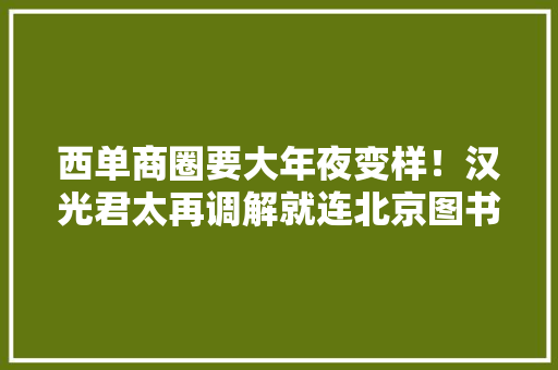 西单商圈要大年夜变样！汉光君太再调解就连北京图书大年夜厦二期都要开了