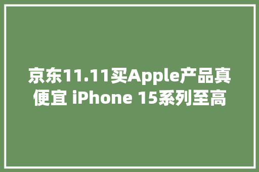 京东11.11买Apple产品真便宜 iPhone 15系列至高优惠801元