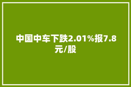 中国中车下跌2.01%报7.8元/股 中国中车下跌2.01%报7.8元/股 互联通信