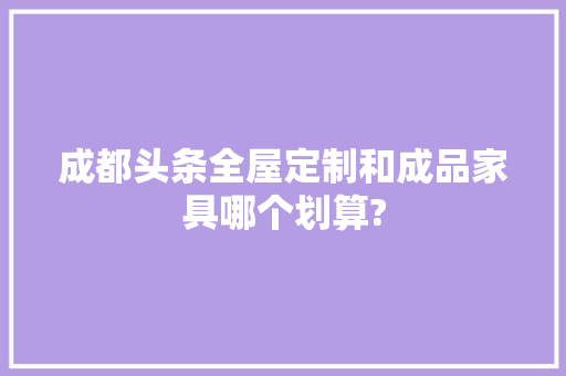 成都头条全屋定制和成品家具哪个划算?