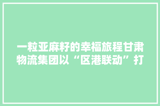 一粒亚麻籽的幸福旅程甘肃物流集团以“区港联动”打造开放高地