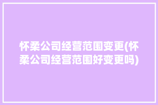怀柔公司经营范围变更(怀柔公司经营范围好变更吗)