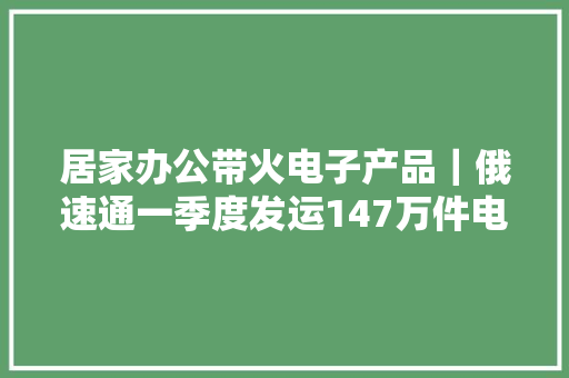 居家办公带火电子产品｜俄速通一季度发运147万件电商包裹 居家办公带火电子产品｜俄速通一季度发运147万件电商包裹 智能科技