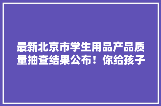 最新北京市学生用品产品质量抽查结果公布！你给孩子买的文具合格了吗？