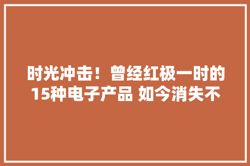 时光冲击！曾经红极一时的15种电子产品 如今消失不用你还记得吗？ 时光冲击！曾经红极一时的15种电子产品 如今消失不用你还记得吗？ 人工智能
