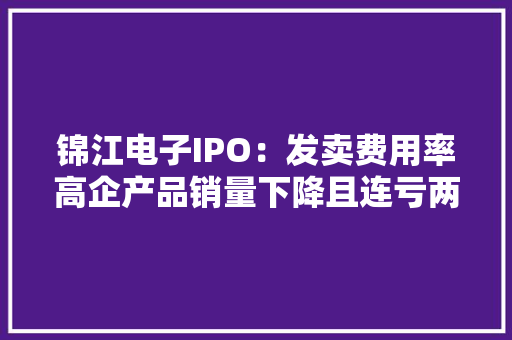 锦江电子IPO：发卖费用率高企产品销量下降且连亏两年 锦江电子IPO：发卖费用率高企产品销量下降且连亏两年 智能家居