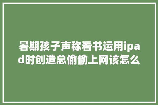 暑期孩子声称看书运用ipad时创造总偷偷上网该怎么办？ 暑期孩子声称看书运用ipad时创造总偷偷上网该怎么办？ 人工智能