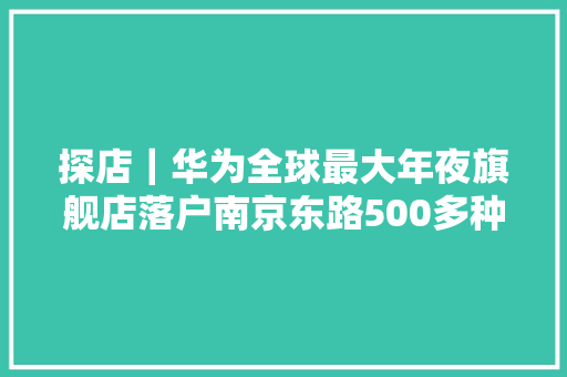 探店｜华为全球最大年夜旗舰店落户南京东路500多种最新、最周全的电子产品带你体验全场景聪慧生活 探店｜华为全球最大年夜旗舰店落户南京东路500多种最新、最周全的电子产品带你体验全场景聪慧生活 智能科技
