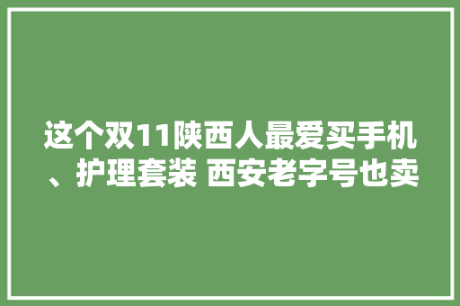 这个双11陕西人最爱买手机、护理套装 西安老字号也卖得俏 这个双11陕西人最爱买手机、护理套装 西安老字号也卖得俏 互联通信