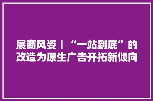 展商风姿丨“一站到底”的改造为原生广告开拓新倾向