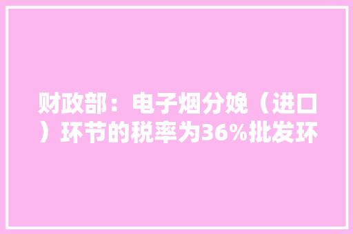 财政部：电子烟分娩（进口）环节的税率为36%批发环节的税率为11%