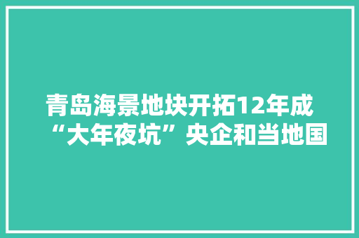 青岛海景地块开拓12年成“大年夜坑”央企和当地国企为何都“陷”进去了？