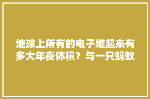 地球上所有的电子堆起来有多大年夜体积？与一只蚂蚁比较大年夜小若何？ 地球上所有的电子堆起来有多大年夜体积？与一只蚂蚁比较大年夜小若何？ 智能家居