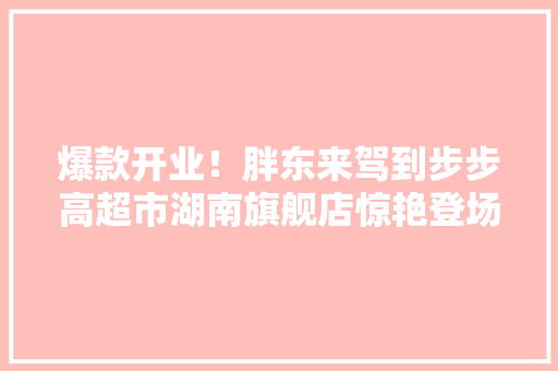 爆款开业！胖东来驾到步步高超市湖南旗舰店惊艳登场！ 爆款开业！胖东来驾到步步高超市湖南旗舰店惊艳登场！ 智能家居