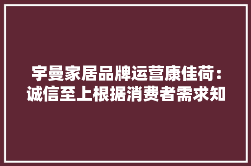 宇曼家居品牌运营康佳荷：诚信至上根据消费者需求知足产品价值
