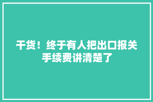干货！终于有人把出口报关手续费讲清楚了