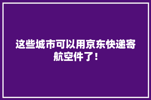 这些城市可以用京东快递寄航空件了！ 这些城市可以用京东快递寄航空件了！ 互联通信